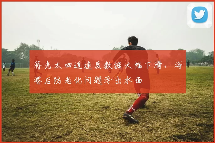 蒋光太回追速度数据大幅下滑，海港后防老化问题浮出水面