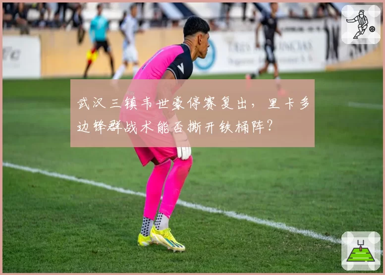 武汉三镇韦世豪停赛复出，里卡多边锋群战术能否撕开铁桶阵？