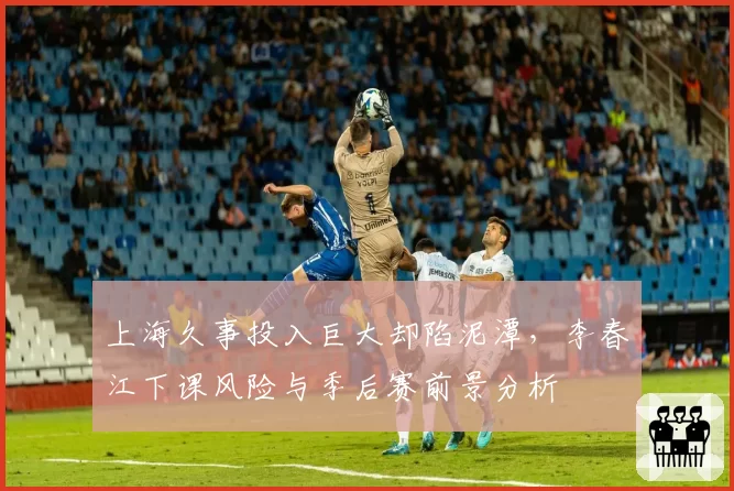 上海久事投入巨大却陷泥潭，李春江下课风险与季后赛前景分析