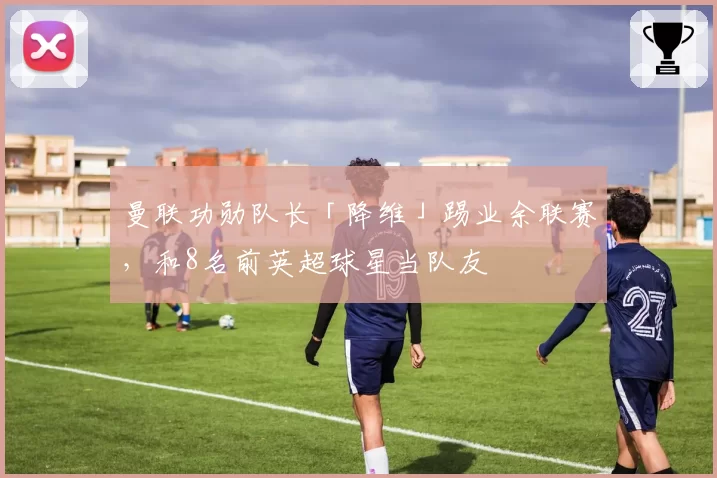 曼联功勋队长「降维」踢业余联赛,和8名前英超球星当队友
