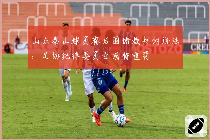 山东泰山球员赛后围堵裁判讨说法,足协纪律委员会或将重罚
