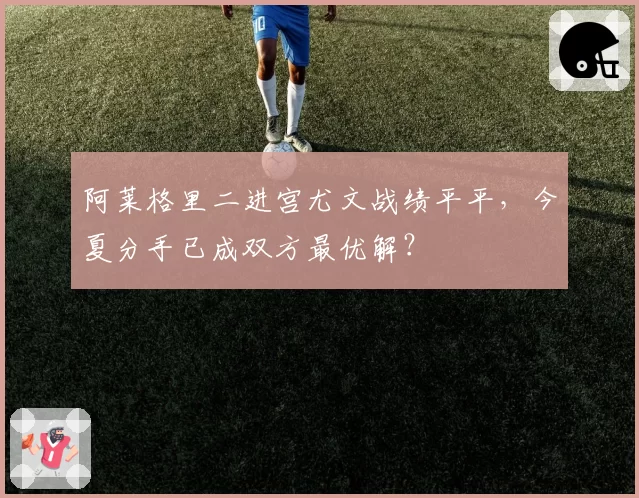 阿莱格里二进宫尤文战绩平平,今夏分手已成双方最优解?