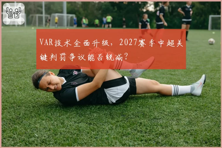 VAR技术全面升级，2027赛季中超关键判罚争议能否锐减？