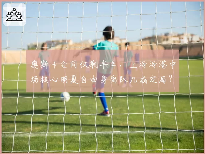 奥斯卡合同仅剩半年，上海海港中场核心明夏自由身离队几成定局？